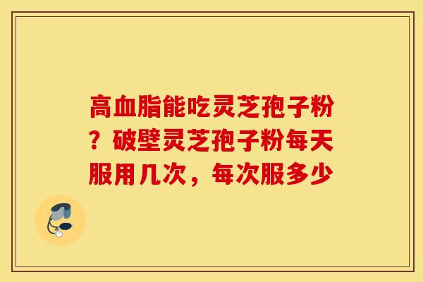 高血脂能吃灵芝孢子粉？破壁灵芝孢子粉每天服用几次，每次服多少