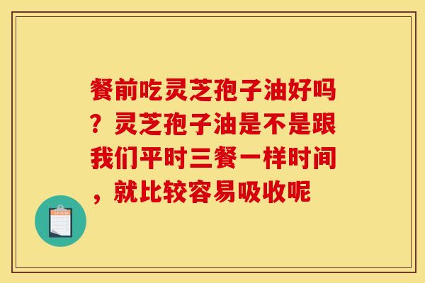 餐前吃灵芝孢子油好吗？灵芝孢子油是不是跟我们平时三餐一样时间，就比较容易吸收呢