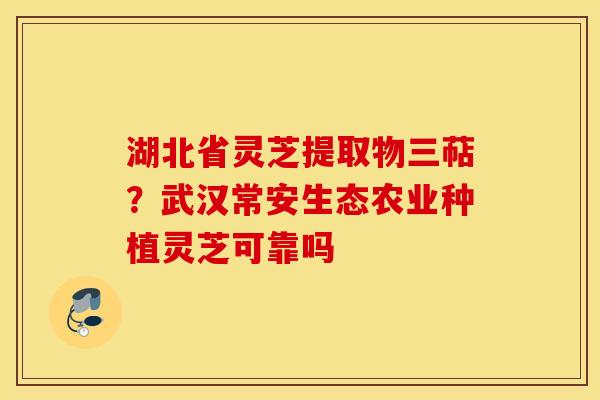 湖北省灵芝提取物三萜？武汉常安生态农业种植灵芝可靠吗