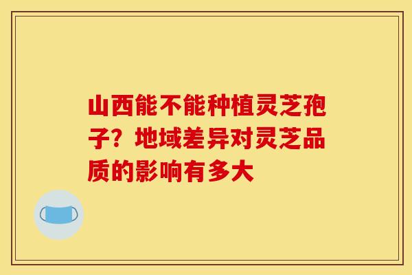 山西能不能种植灵芝孢子？地域差异对灵芝品质的影响有多大