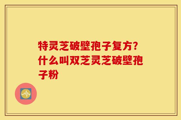 特灵芝破壁孢子复方？什么叫双芝灵芝破壁孢子粉