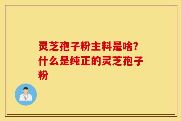 灵芝孢子粉主料是啥？什么是纯正的灵芝孢子粉
