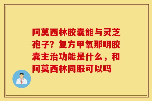 阿莫西林胶囊能与灵芝孢子？复方甲氧那明胶囊主治功能是什么，和阿莫西林同服可以吗