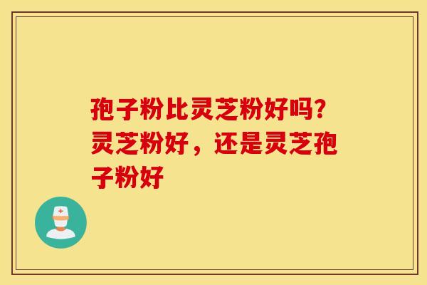 孢子粉比灵芝粉好吗？灵芝粉好，还是灵芝孢子粉好
