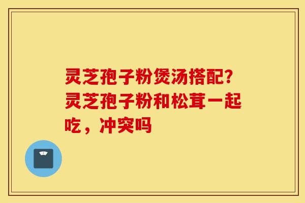 灵芝孢子粉煲汤搭配？灵芝孢子粉和松茸一起吃，冲突吗