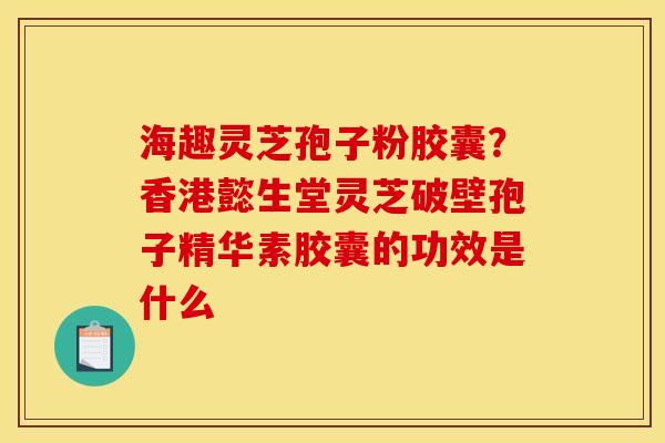海趣灵芝孢子粉胶囊？香港懿生堂灵芝破壁孢子精华素胶囊的功效是什么
