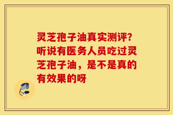 灵芝孢子油真实测评？听说有医务人员吃过灵芝孢子油，是不是真的有效果的呀