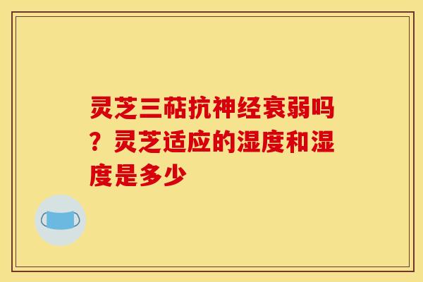 灵芝三萜抗神经衰弱吗？灵芝适应的湿度和湿度是多少