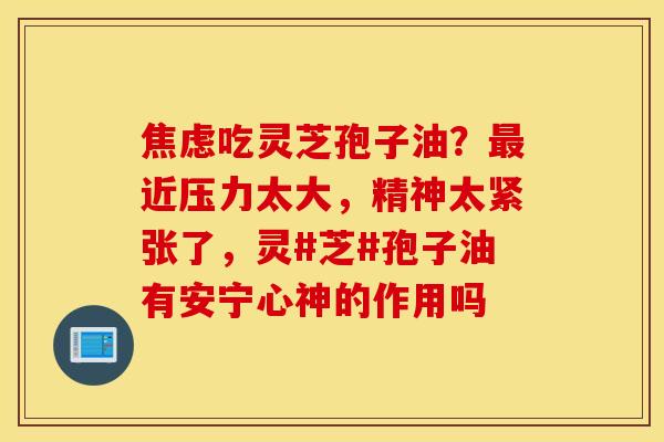 焦虑吃灵芝孢子油？最近压力太大，精神太紧张了，灵#芝#孢子油有安宁心神的作用吗