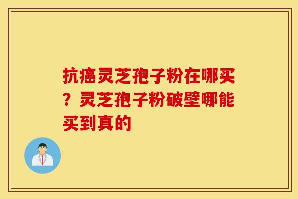 抗癌灵芝孢子粉在哪买？灵芝孢子粉破壁哪能买到真的