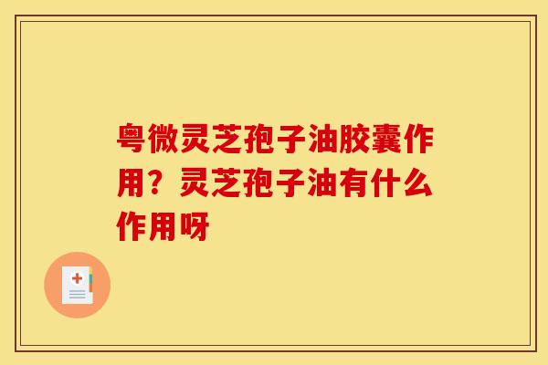 粤微灵芝孢子油胶囊作用？灵芝孢子油有什么作用呀