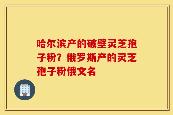 哈尔滨产的破壁灵芝孢子粉？俄罗斯产的灵芝孢子粉俄文名