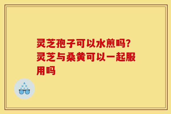 灵芝孢子可以水煎吗？灵芝与桑黄可以一起服用吗