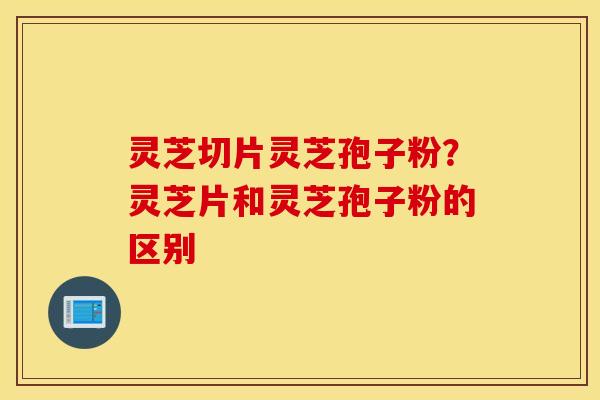 灵芝切片灵芝孢子粉？灵芝片和灵芝孢子粉的区别