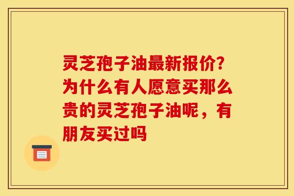 灵芝孢子油最新报价？为什么有人愿意买那么贵的灵芝孢子油呢，有朋友买过吗