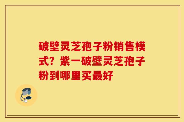 破壁灵芝孢子粉销售模式？紫一破壁灵芝孢子粉到哪里买最好