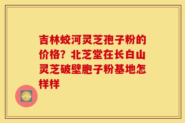 吉林蛟河灵芝孢子粉的价格？北芝堂在长白山灵芝破壁胞子粉基地怎样样