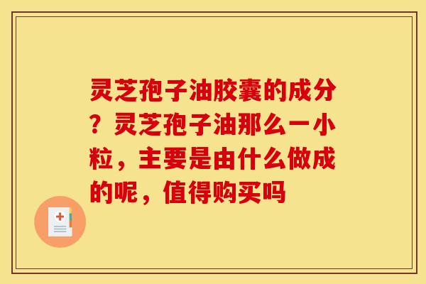 灵芝孢子油胶囊的成分？灵芝孢子油那么一小粒，主要是由什么做成的呢，值得购买吗