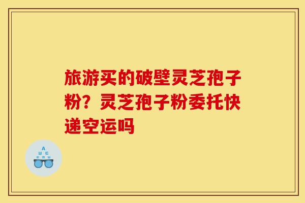 旅游买的破壁灵芝孢子粉？灵芝孢子粉委托快递空运吗