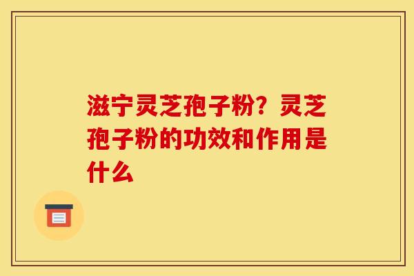 滋宁灵芝孢子粉？灵芝孢子粉的功效和作用是什么