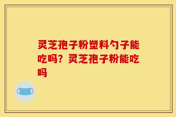 灵芝孢子粉塑料勺子能吃吗？灵芝孢子粉能吃吗