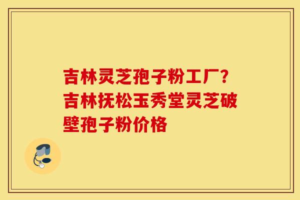 吉林灵芝孢子粉工厂？吉林抚松玉秀堂灵芝破壁孢子粉价格