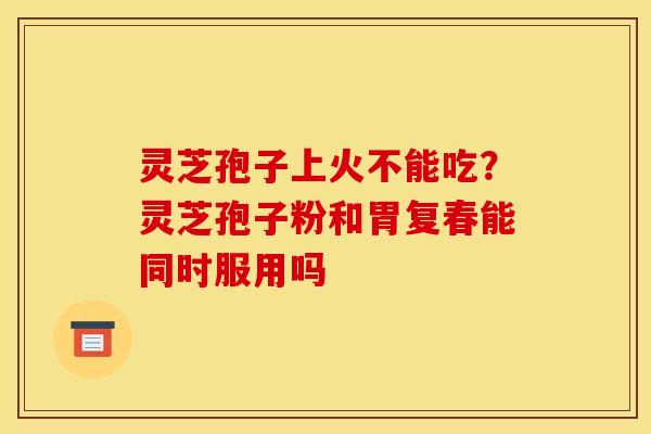 灵芝孢子上火不能吃？灵芝孢子粉和胃复春能同时服用吗