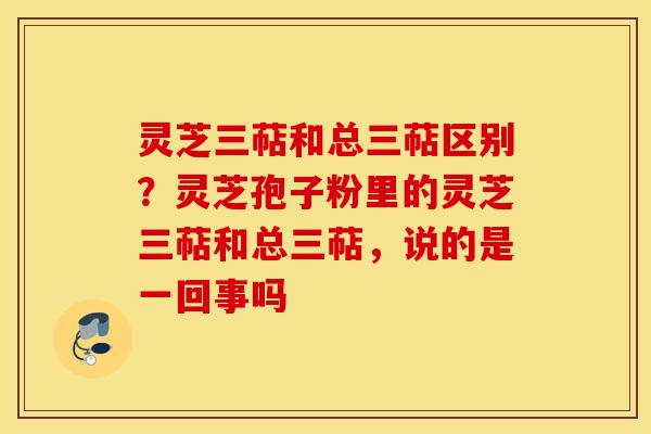 灵芝三萜和总三萜区别？灵芝孢子粉里的灵芝三萜和总三萜，说的是一回事吗
