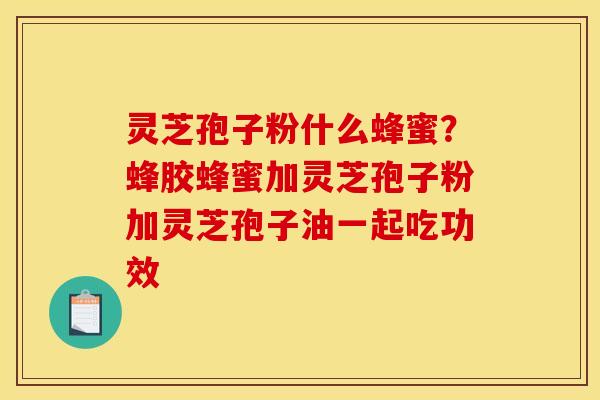 灵芝孢子粉什么蜂蜜？蜂胶蜂蜜加灵芝孢子粉加灵芝孢子油一起吃功效