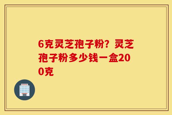 6克灵芝孢子粉？灵芝孢子粉多少钱一盒200克