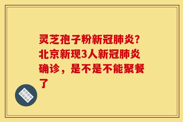 灵芝孢子粉新冠肺炎？北京新现3人新冠肺炎确诊，是不是不能聚餐了