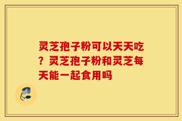 灵芝孢子粉可以天天吃？灵芝孢子粉和灵芝每天能一起食用吗