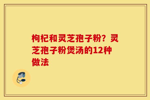 枸杞和灵芝孢子粉？灵芝孢子粉煲汤的12种做法