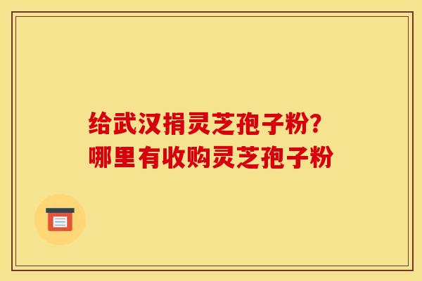 给武汉捐灵芝孢子粉？哪里有收购灵芝孢子粉