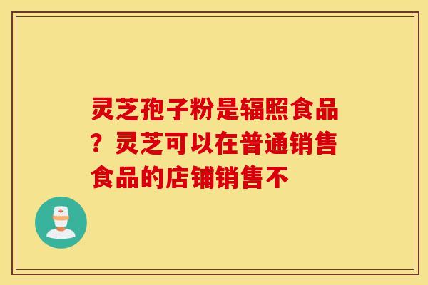 灵芝孢子粉是辐照食品？灵芝可以在普通销售食品的店铺销售不