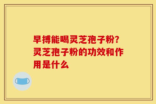 早搏能喝灵芝孢子粉？灵芝孢子粉的功效和作用是什么