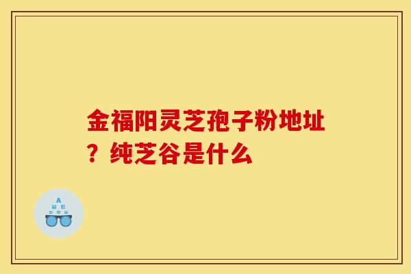 金福阳灵芝孢子粉地址？纯芝谷是什么