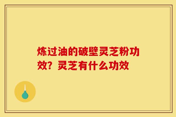 炼过油的破壁灵芝粉功效？灵芝有什么功效