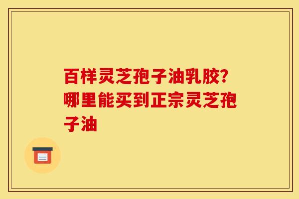 百样灵芝孢子油乳胶？哪里能买到正宗灵芝孢子油