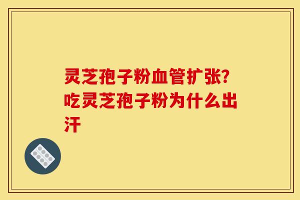 灵芝孢子粉血管扩张？吃灵芝孢子粉为什么出汗
