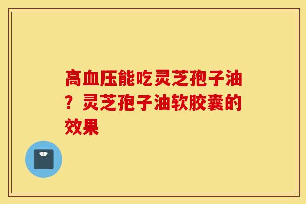 高血压能吃灵芝孢子油？灵芝孢子油软胶囊的效果
