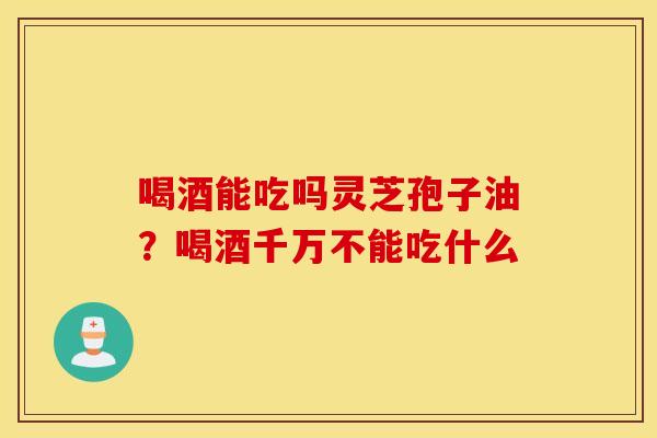 喝酒能吃吗灵芝孢子油？喝酒千万不能吃什么