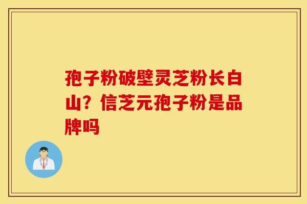 孢子粉破壁灵芝粉长白山？信芝元孢子粉是品牌吗