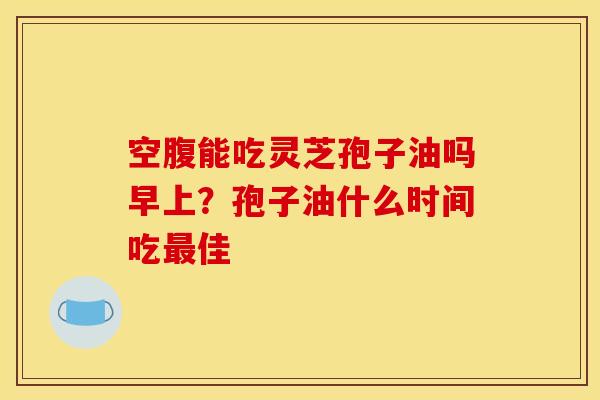 空腹能吃灵芝孢子油吗早上？孢子油什么时间吃最佳