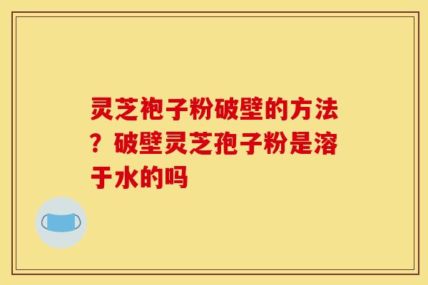 灵芝袍子粉破壁的方法？破壁灵芝孢子粉是溶于水的吗