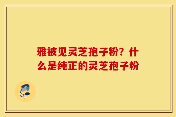 雅被见灵芝孢子粉？什么是纯正的灵芝孢子粉