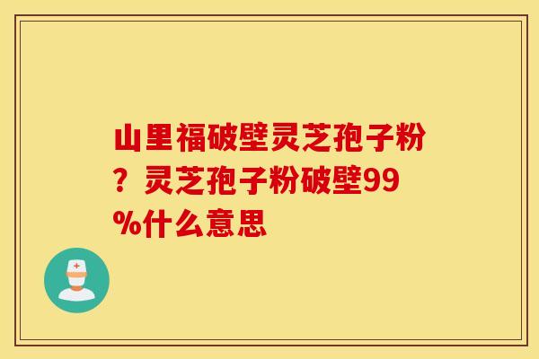 山里福破壁灵芝孢子粉？灵芝孢子粉破壁99%什么意思