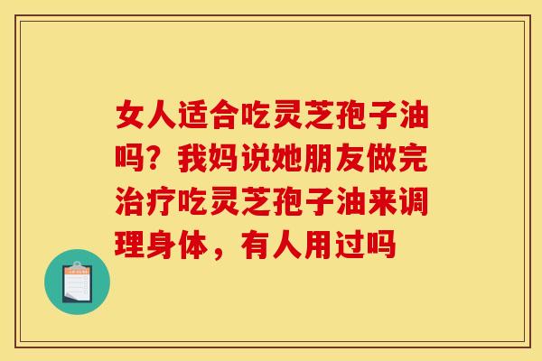 女人适合吃灵芝孢子油吗？我妈说她朋友做完治疗吃灵芝孢子油来调理身体，有人用过吗