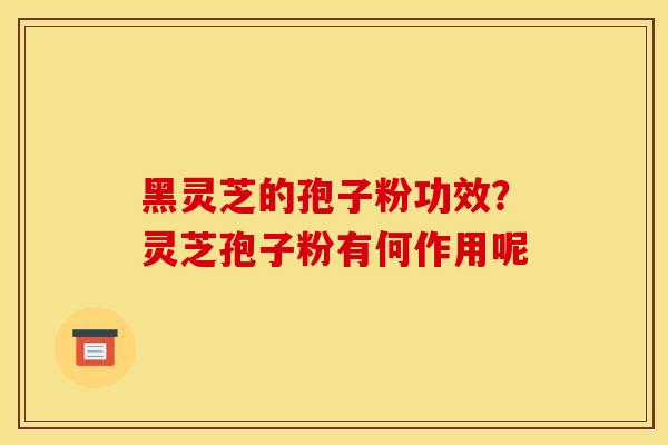 黑灵芝的孢子粉功效？灵芝孢子粉有何作用呢