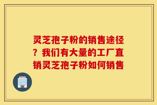 灵芝孢子粉的销售途径？我们有大量的工厂直销灵芝孢子粉如何销售